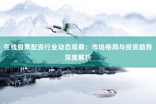 在线股票配资行业动态观察：市场格局与投资趋势深度解析