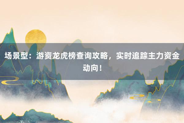 场景型:游资龙虎榜查询攻略,实时追踪主力资金动向!