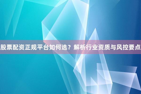 股票配资正规平台如何选？解析行业资质与风控要点