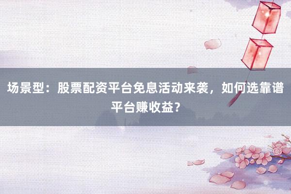 场景型：股票配资平台免息活动来袭，如何选靠谱平台赚收益？