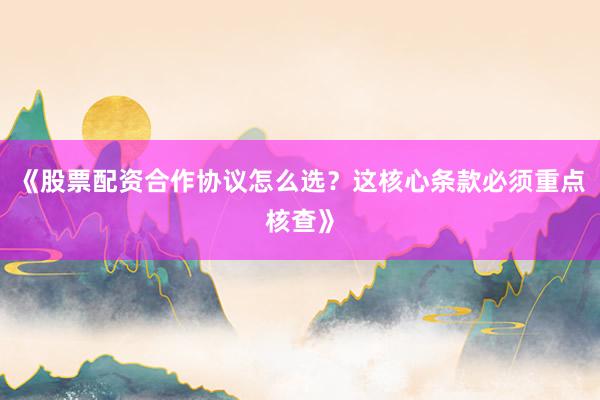 《股票配资合作协议怎么选？这核心条款必须重点核查》