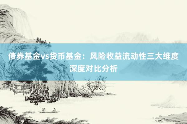 债券基金vs货币基金：风险收益流动性三大维度深度对比分析