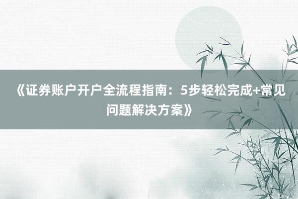 《证券账户开户全流程指南:5步轻松完成+常见问题解决方案》