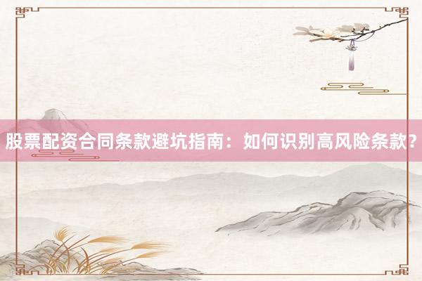 股票配资合同条款避坑指南：如何识别高风险条款？