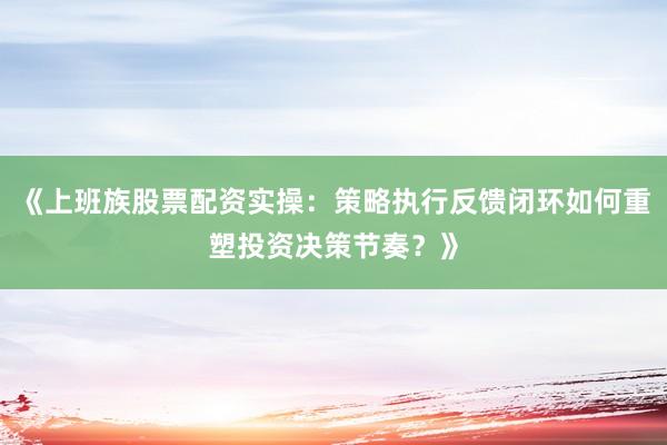 《上班族股票配资实操：策略执行反馈闭环如何重塑投资决策节奏？》