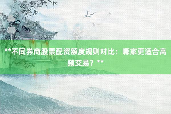 **不同券商股票配资额度规则对比：哪家更适合高频交易？**